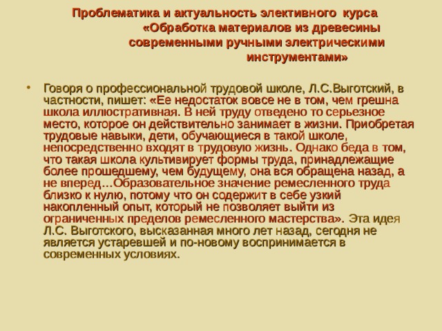  Проблематика и актуальность элективного курса  «Обработка материалов из древесины  современными ручными электрическими  инструментами»   Говоря о профессиональной трудовой школе, Л.С.Выготский, в частности, пишет: «Ее недостаток вовсе не в том, чем грешна школа иллюстративная. В ней труду отведено то серьезное место, которое он действительно занимает в жизни. Приобретая трудовые навыки, дети, обучающиеся в такой школе, непосредственно входят в трудовую жизнь. Однако беда в том, что такая школа культивирует формы труда, принадлежащие более прошедшему, чем будущему, она вся обращена назад, а не вперед…Образовательное значение ремесленного труда близко к нулю, потому что он содержит в себе узкий накопленный опыт, который не позволяет выйти из ограниченных пределов ремесленного мастерства». Эта идея Л.С. Выготского, высказанная много лет назад, сегодня не является устаревшей и по-новому воспринимается в современных условиях. 