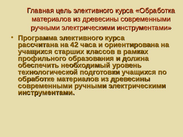 Главная цель элективного курса «Обработка материалов из древесины современными ручными электрическими инструментами»   Программа элективного курса рассчитана на 42 часа и ориентирована на учащихся старших классов в рамках профильного образования и должна обеспечить необходимый уровень технологической подготовки учащихся по обработке материалов из древесины современными ручными электрическими инструментами. 