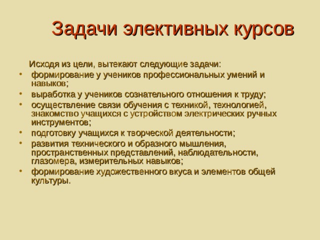 Задачи элективных курсов  Исходя из цели, вытекают следующие задачи: формирование у учеников профессиональных умений и навыков; выработка у учеников сознательного отношения к труду; осуществление связи обучения с техникой, технологией, знакомство учащихся с устройством электрических ручных инструментов; подготовку учащихся к творческой деятельности; развития технического и образного мышления, пространственных представлений, наблюдательности, глазомера, измерительных навыков; формирование художественного вкуса и элементов общей культуры.  