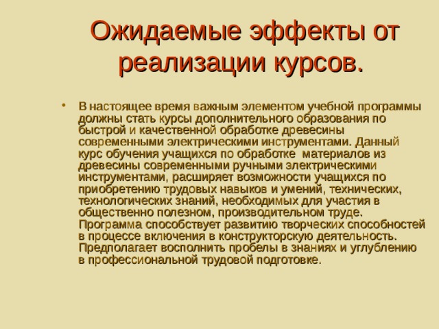  Ожидаемые эффекты от реализации курсов. В настоящее время важным элементом учебной программы должны стать курсы дополнительного образования по быстрой и качественной обработке древесины современными электрическими инструментами. Данный курс обучения учащихся по обработке материалов из древесины современными ручными электрическими инструментами, расширяет возможности учащихся по приобретению трудовых навыков и умений, технических, технологических знаний, необходимых для участия в общественно полезном, производительном труде. Программа способствует развитию творческих способностей в процессе включения в конструкторскую деятельность. Предполагает восполнить пробелы в знаниях и углублению в профессиональной трудовой подготовке. 