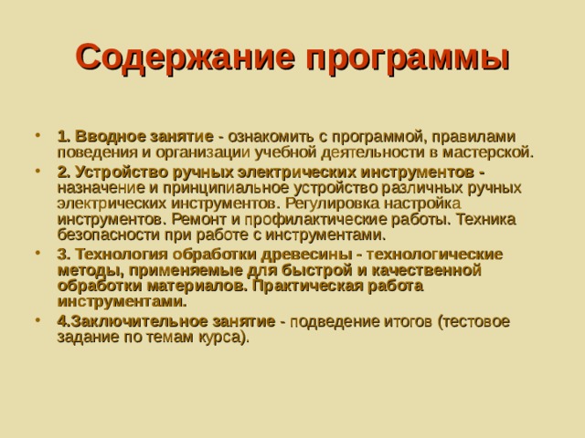 Содержание программы  1. Вводное занятие - ознакомить с программой, правилами поведения и организации учебной деятельности в мастерской. 2. Устройство ручных электрических инструментов - назначение и принципиальное устройство различных ручных электрических инструментов. Регулировка настройка инструментов. Ремонт и профилактические работы. Техника безопасности при работе с инструментами. 3. Технология обработки древесины - технологические методы, применяемые для быстрой и качественной обработки материалов. Практическая работа инструментами. 4.Заключительное занятие - подведение итогов (тестовое задание по темам курса). 