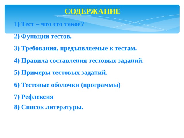 СОДЕРЖАНИЕ Тест – что это такое? Функции тестов. 3) Требования, предъявляемые к тестам. 4) Правила составления тестовых заданий. 5) Примеры тестовых заданий. 6) Тестовые оболочки (программы) 7) Рефлексия 8) Список литературы.  