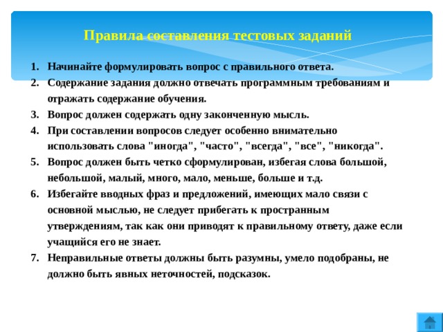 Правила составления тестовых заданий Начинайте формулировать вопрос с правильного ответа. Содержание задания должно отвечать программным требованиям и отражать содержание обучения. Вопрос должен содержать одну законченную мысль. При составлении вопросов следует особенно внимательно использовать слова 