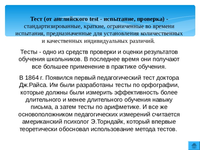 Тест (от английского test - испытание, проверка) - стандартизированные, краткие, ограниченные во времени испытания, предназначенные для установления количественных и качественных индивидуальных различий. Тесты - одно из средств проверки и оценки результатов обучения школьников. В последнее время они получают все большее применение в практике обучения. В 1864 г. Появился первый педагогический тест доктора Дж.Райса. Им были разработаны тесты по орфографии, которые должны были измерить эффективность более длительного и менее длительного обучения навыку письма, а затем тесты по арифметике. И все же основоположником педагогических измерений считается американский психолог Э.Торндайк, который впервые теоретически обосновал использование метода тестов. 