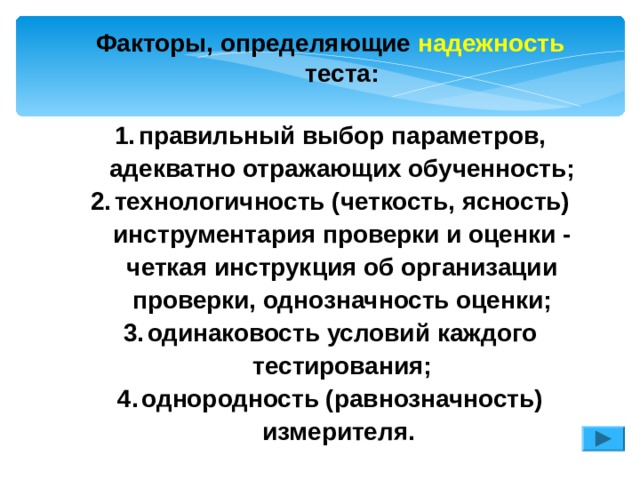 Факторы, определяющие надежность теста:  правильный выбор параметров, адекватно отражающих обученность; технологичность (четкость, ясность) инструментария проверки и оценки - четкая инструкция об организации проверки, однозначность оценки; одинаковость условий каждого тестирования; однородность (равнозначность) измерителя.  