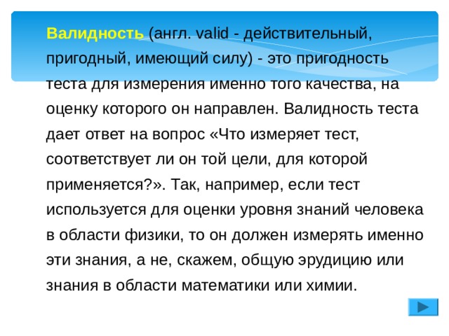 Валидность (англ. valid - действительный, пригодный, имеющий силу) - это пригодность теста для измерения именно того качества, на оценку которого он направлен. Валидность теста дает ответ на вопрос «Что измеряет тест, соответствует ли он той цели, для которой применяется?». Так, например, если тест используется для оценки уровня знаний человека в области физики, то он должен измерять именно эти знания, а не, скажем, общую эрудицию или знания в области математики или химии. Валидность (англ. valid - действительный, пригодный, имеющий силу) - это пригодность теста для измерения именно того качества, на оценку которого он направлен. Валидность теста дает ответ на вопрос «Что измеряет тест, соответствует ли он той цели, для которой применяется?». Так, например, если тест используется для оценки уровня знаний человека в области физики, то он должен измерять именно эти знания, а не, скажем, общую эрудицию или знания в области математики или химии. 