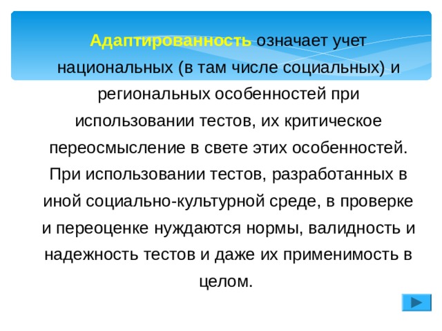Адаптированность означает учет национальных (в там числе социальных) и региональных особенностей при использовании тестов, их критическое переосмысление в свете этих особенностей. При использовании тестов, разработанных в иной социально-культурной среде, в проверке и переоценке нуждаются нормы, валидность и надежность тестов и даже их применимость в целом. Адаптированность означает учет национальных (в там числе социальных) и региональных особенностей при использовании тестов, их критическое переосмысление в свете этих особенностей. При использовании тестов, разработанных в иной социально-культурной среде, в проверке и переоценке нуждаются нормы, валидность и надежность тестов и даже их применимость в целом. 