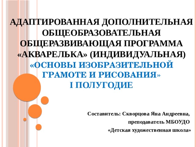 Адаптированная дополнительная общеобразовательная общеразвивающая программа «Акварелька» (индивидуальная)  « Основы изобразительной грамоте и рисования»  I полугодие   Составитель: Скворцова Яна Андреевна, преподаватель МБОУДО «Детская художественная школа»  