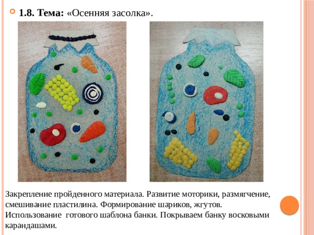 1.8. Тема: «Осенняя засолка». Закрепление пройденного материала. Развитие моторики, размягчение, смешивание пластилина. Формирование шариков, жгутов. Использование готового шаблона банки. Покрываем банку восковыми карандашами. 