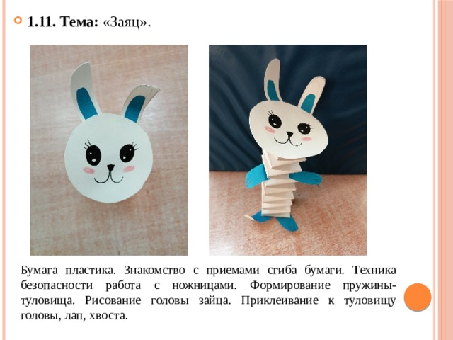 1.11. Тема: «Заяц». Бумага пластика. Знакомство с приемами сгиба бумаги. Техника безопасности работа с ножницами. Формирование пружины- туловища. Рисование головы зайца. Приклеивание к туловищу головы, лап, хвоста. 