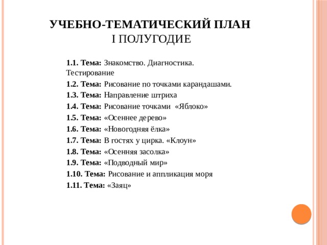 Учебно-тематический план  I полугодие   1.1. Тема: Знакомство. Диагностика. Тестирование 1.2. Тема: Рисование по точками карандашами. 1.3. Тема: Направление штриха 1.4. Тема: Рисование точками «Яблоко» 1.5. Тема: «Осеннее дерево» 1.6. Тема: «Новогодняя ёлка» 1.7. Тема: В гостях у цирка. «Клоун» 1.8. Тема: «Осенняя засолка» 1.9. Тема: «Подводный мир» 1.10. Тема: Рисование и аппликация моря 1.11. Тема: «Заяц» 