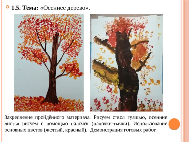1.5. Тема: «Осеннее дерево». Закрепление пройдённого материала. Рисуем ствол гуашью, осенние листья рисуем с помощью палочек (палочки-тычки). Использование основных цветов (желтый, красный). Демонстрация готовых работ. 