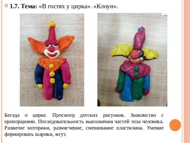 1.7. Тема: «В гостях у цирка». «Клоун». Беседа о цирке. Просмотр детских рисунков. Знакомство с пропорциями. Последовательность выполнения частей тела человека. Развитие моторики, размягчение, смешивание пластилина. Умение формировать шарики, жгут. 