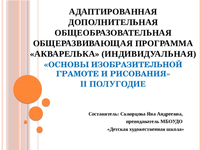 Адаптированная дополнительная общеобразовательная общеразвивающая программа «Акварелька» (индивидуальная)  « Основы изобразительной грамоте и рисования»  II полугодие   Составитель: Скворцова Яна Андреевна, преподаватель МБОУДО «Детская художественная школа»   