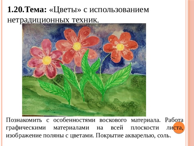 1.20.Тема: «Цветы» с использованием нетрадиционных техник. Познакомить с особенностями воскового материала. Работа графическими материалами на всей плоскости листа, изображение поляны с цветами. Покрытие акварелью, соль.  