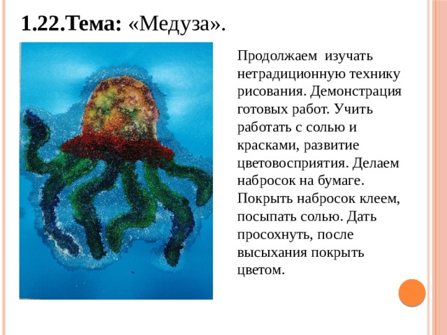 1.22.Тема: «Медуза». Продолжаем изучать нетрадиционную технику рисования. Демонстрация готовых работ. Учить работать с солью и красками, развитие цветовосприятия. Делаем набросок на бумаге. Покрыть набросок клеем, посыпать солью. Дать просохнуть, после высыхания покрыть цветом. 