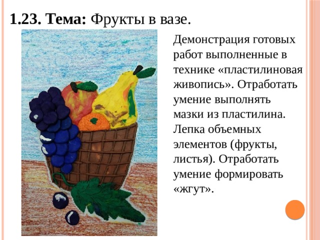 1.23. Тема: Фрукты в вазе. Демонстрация готовых работ выполненные в технике «пластилиновая живопись». Отработать умение выполнять мазки из пластилина. Лепка объемных элементов (фрукты, листья). Отработать умение формировать «жгут». 