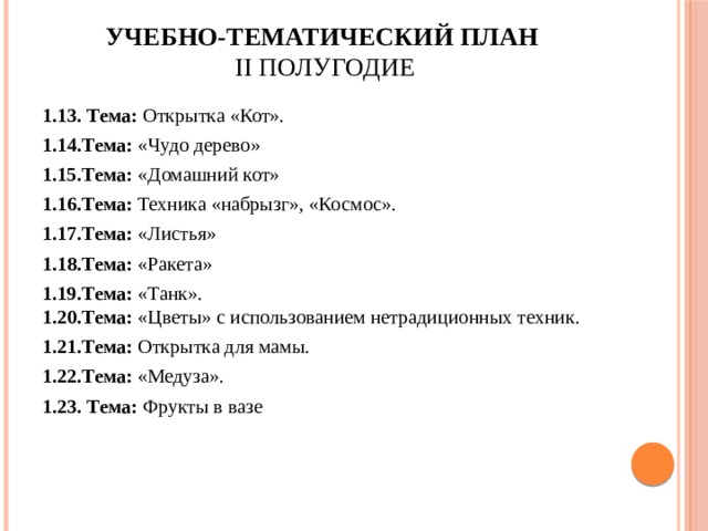 Учебно-тематический план  II полугодие   1.13. Тема: Открытка «Кот». 1.14.Тема: «Чудо дерево» 1.15.Тема: «Домашний кот» 1.16.Тема: Техника «набрызг», «Космос». 1.17.Тема: «Листья» 1.18.Тема: «Ракета» 1.19.Тема: «Танк».  1.20.Тема: «Цветы» с использованием нетрадиционных техник. 1.21.Тема: Открытка для мамы. 1.22.Тема: «Медуза». 1.23. Тема: Фрукты в вазе 