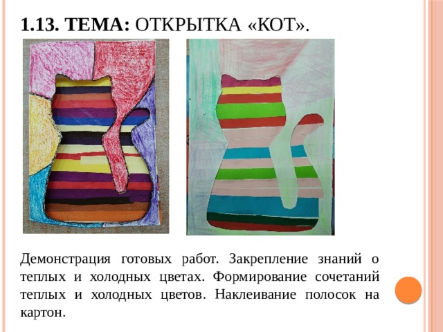 1.13. Тема: Открытка «Кот». Демонстрация готовых работ. Закрепление знаний о теплых и холодных цветах. Формирование сочетаний теплых и холодных цветов. Наклеивание полосок на картон. 