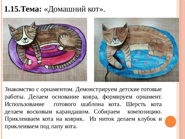 1.15.Тема: «Домашний кот». Знакомство с орнаментом. Демонстрируем детские готовые работы. Делаем основание ковра, формируем орнамент. Использование готового шаблона кота. Шерсть кота делаем восковым карандашом. Собираем композицию. Приклеиваем кота на коврик. Из ниток делаем клубок и приклеиваем под лапу кота. 
