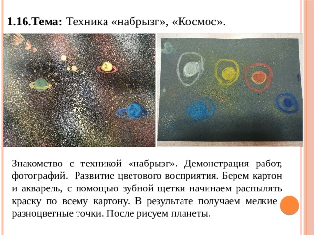 1.16.Тема: Техника «набрызг», «Космос». Знакомство с техникой «набрызг». Демонстрация работ, фотографий. Развитие цветового восприятия. Берем картон и акварель, с помощью зубной щетки начинаем распылять краску по всему картону. В результате получаем мелкие разноцветные точки. После рисуем планеты. 