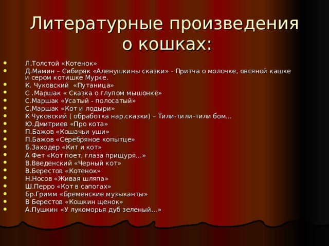 Литературные произведения  о кошках: Л.Толстой «Котенок» Д.Мамин – Сибиряк «Аленушкины сказки» - Притча о молочке, овсяной кашке и сером котишке Мурке. К. Чуковский «Путаница» С .Маршак « Сказка о глупом мышонке» С.Маршак «Усатый - полосатый» С.Маршак «Кот и лодыри» К Чуковский ( обработка нар.сказки) – Тили-тили-тили бом… Ю.Дмитриев «Про кота» П.Бажов «Кошачьи уши» П.Бажов «Серебряное копытце» Б.Заходер «Кит и кот» А Фет «Кот поет, глаза прищуря…» В.Введенский «Черный кот» В.Берестов «Котенок» Н.Носов «Живая шляпа» Ш.Перро «Кот в сапогах» Бр.Гримм «Бременские музыканты» В Берестов «Кошкин щенок» А.Пушкин «У лукоморья дуб зеленый…» 