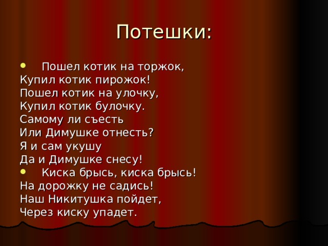 Потешки: Пошел котик на торжок, Купил котик пирожок! Пошел котик на улочку, Купил котик булочку. Самому ли съесть Или Димушке отнесть? Я и сам укушу Да и Димушке снесу! Киска брысь, киска брысь! На дорожку не садись! Наш Никитушка пойдет, Через киску упадет. 