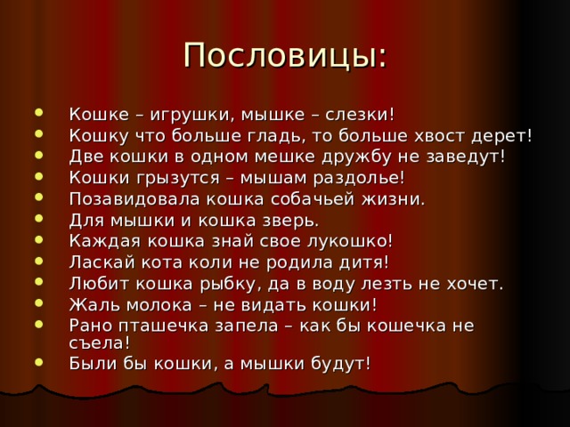 Кошке – игрушки, мышке – слезки! Кошку что больше гладь, то больше хвост дерет! Две кошки в одном мешке дружбу не заведут! Кошки грызутся – мышам раздолье! Позавидовала кошка собачьей жизни. Для мышки и кошка зверь. Каждая кошка знай свое лукошко! Ласкай кота коли не родила дитя! Любит кошка рыбку, да в воду лезть не хочет. Жаль молока – не видать кошки! Рано пташечка запела – как бы кошечка не съела! Были бы кошки, а мышки будут! 