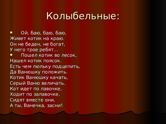 Ой, баю, баю, баю, Живет котик на краю. Он не беден, не богат, У него трое ребят… Пошел котик во лесок, Нашел котик поясок. Есть чем люльку подцепить, Да Ванюшку положить. Котик Ванюшку качать, Серый Ваню величать. Кот идет по лавочке, Ходит по залавочке, Сидят вместе они, А ты, Ванечка, засни! 