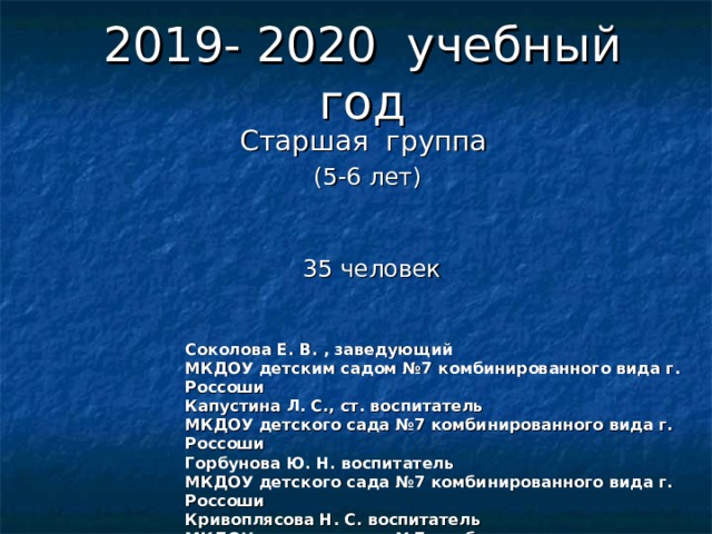 2019- 2020 учебный год Старшая группа (5-6 лет)     35 человек Соколова Е. В. , заведующий МКДОУ детским садом №7 комбинированного вида г. Россоши Капустина Л. С., ст. воспитатель МКДОУ детского сада №7 комбинированного вида г. Россоши Горбунова Ю. Н. воспитатель МКДОУ детского сада №7 комбинированного вида г. Россоши Кривоплясова Н. С. воспитатель МКДОУ детского сада №7 комбинированного вида г. Россоши  