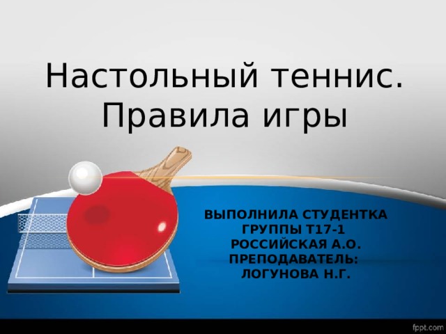 Настольный теннис. Правила игры ВЫПОЛНИЛА СТУДЕНТКА ГРУППЫ Т17-1  РОССИЙСКАЯ А.О.  ПРЕПОДАВАТЕЛЬ:  ЛОГУНОВА Н.Г. 