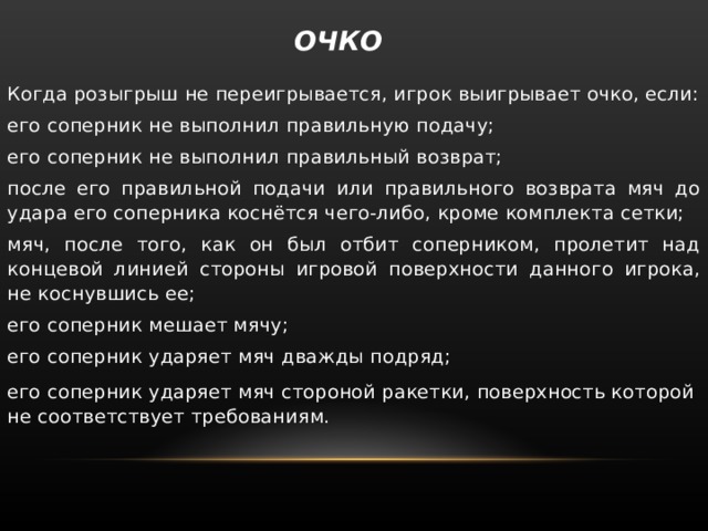  ОЧКО   Когда розыгрыш не переигрывается, игрок выигрывает очко, если: его соперник не выполнил правильную подачу; его соперник не выполнил правильный возврат; после его правильной подачи или правильного возврата мяч до удара его соперника коснётся чего-либо, кроме комплекта сетки; мяч, после того, как он был отбит соперником, пролетит над концевой линией стороны игровой поверхности данного игрока, не коснувшись ее; его соперник мешает мячу; его соперник ударяет мяч дважды подряд; его соперник ударяет мяч стороной ракетки, поверхность которой не соответствует требованиям. 