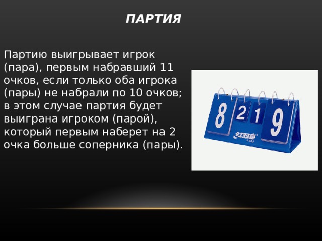  ПАРТИЯ   Партию выигрывает игрок (пара), первым набравший 11 очков, если только оба игрока (пары) не набрали по 10 очков; в этом случае партия будет выиграна игроком (парой), который первым наберет на 2 очка больше соперника (пары). 