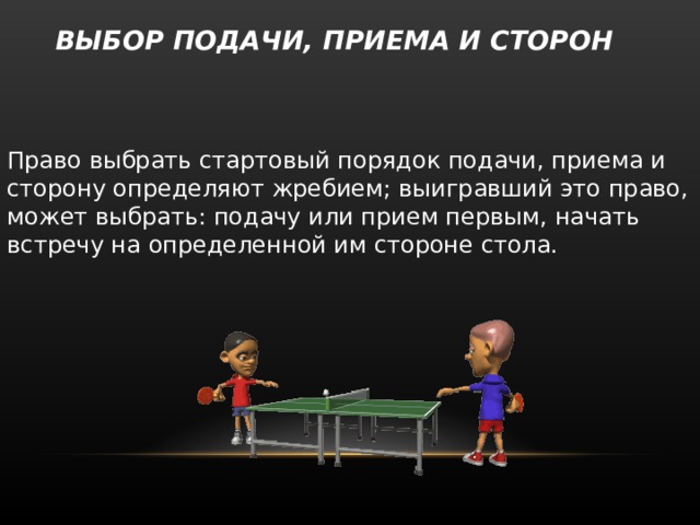   ВЫБОР ПОДАЧИ, ПРИЕМА И СТОРОН   Право выбрать стартовый порядок подачи, приема и сторону определяют жребием; выигравший это право, может выбрать: подачу или прием первым, начать встречу на определенной им стороне стола. 