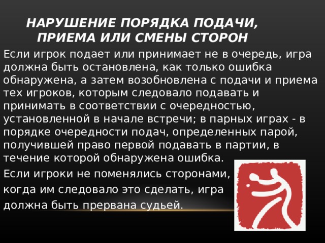  НАРУШЕНИЕ ПОРЯДКА ПОДАЧИ, ПРИЕМА ИЛИ СМЕНЫ СТОРОН   Если игрок подает или принимает не в очередь, игра должна быть остановлена, как только ошибка обнаружена, а затем возобновлена с подачи и приема тех игроков, которым следовало подавать и принимать в соответствии с очередностью, установленной в начале встречи; в парных играх - в порядке очередности подач, определенных парой, получившей право первой подавать в партии, в течение которой обнаружена ошибка. Если игроки не поменялись сторонами, когда им следовало это сделать, игра должна быть прервана судьей. 