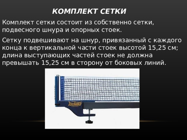  КОМПЛЕКТ СЕТКИ   Комплект сетки состоит из собственно сетки, подвесного шнура и опорных стоек. Сетку подвешивают на шнур, привязанный с каждого конца к вертикальной части стоек высотой 15,25 см; длина выступающих частей стоек не должна превышать 15,25 см в сторону от боковых линий. 