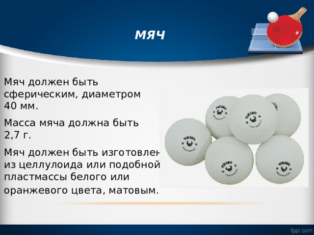  МЯЧ   Мяч должен быть сферическим, диаметром 40 мм. Масса мяча должна быть 2,7 г. Мяч должен быть изготовлен из целлулоида или подобной пластмассы белого или оранжевого цвета, матовым .  