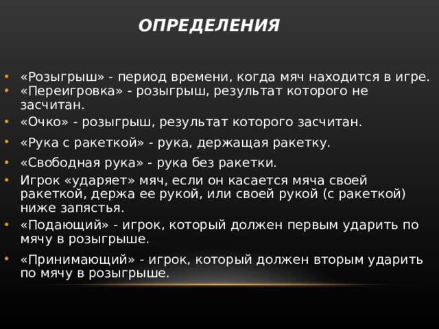  ОПРЕДЕЛЕНИЯ   «Розыгрыш» - период времени, когда мяч находится в игре. «Переигровка» - розыгрыш, результат которого не засчитан. «Очко» - розыгрыш, результат которого засчитан. «Рука с ракеткой» - рука, держащая ракетку. «Свободная рука» - рука без ракетки. Игрок «ударяет» мяч, если он касается мяча своей ракеткой, держа ее рукой, или своей рукой (с ракеткой) ниже запястья. «Подающий» - игрок, который должен первым ударить по мячу в розыгрыше. «Принимающий» - игрок, который должен вторым ударить по мячу в розыгрыше. 