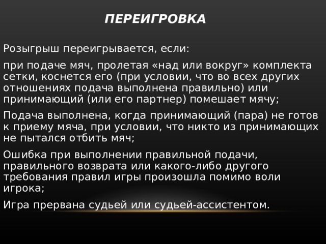  ПЕРЕИГРОВКА   Розыгрыш переигрывается, если: при подаче мяч, пролетая «над или вокруг» комплекта сетки, коснется его (при условии, что во всех других отношениях подача выполнена правильно) или принимающий (или его партнер) помешает мячу; Подача выполнена, когда принимающий (пара) не готов к приему мяча, при условии, что никто из принимающих не пытался отбить мяч; Ошибка при выполнении правильной подачи, правильного возврата или какого-либо другого требования правил игры произошла помимо воли игрока; Игра прервана судьей или судьей-ассистентом. 