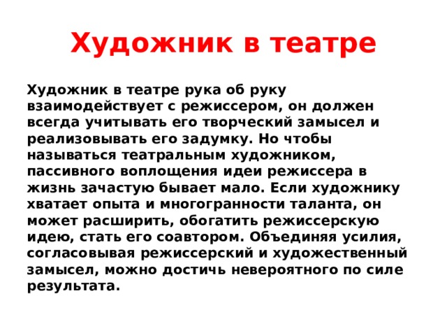 Художник в театре Художник в театре рука об руку взаимодействует с режиссером, он должен всегда учитывать его творческий замысел и реализовывать его задумку. Но чтобы называться театральным художником, пассивного воплощения идеи режиссера в жизнь зачастую бывает мало. Если художнику хватает опыта и многогранности таланта, он может расширить, обогатить режиссерскую идею, стать его соавтором. Объединяя усилия, согласовывая режиссерский и художественный замысел, можно достичь невероятного по силе результата. 