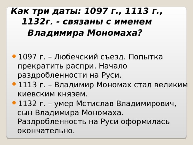 Как три даты: 1097 г., 1113 г., 1132г. - связаны с именем Владимира Мономаха?  1097 г. – Любечский съезд. Попытка прекратить распри. Начало раздробленности на Руси. 1113 г. – Владимир Мономах стал великим киевским князем. 1132 г. – умер Мстислав Владимирович, сын Владимира Мономаха. Раздробленность на Руси оформилась окончательно. 