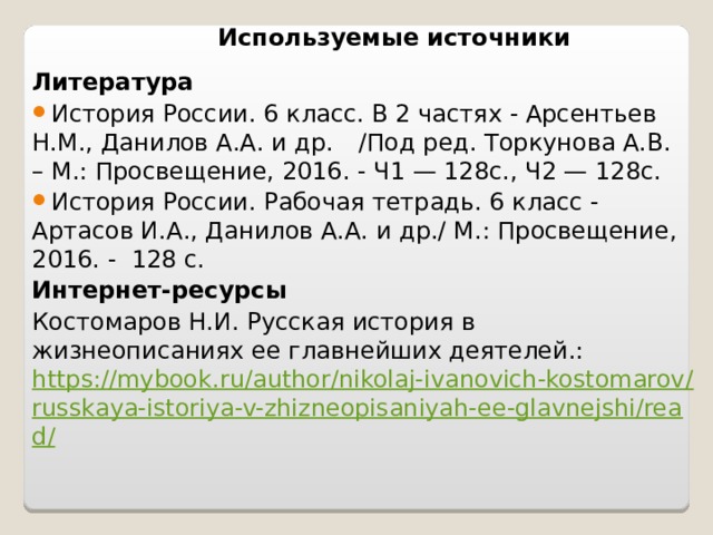 Используемые источники Литература История России. 6 класс. В 2 частях - Арсентьев Н.М., Данилов А.А. и др.  /Под ред. Торкунова А.В. – М.: Просвещение, 2016. - Ч1 — 128c., Ч2 — 128c. История России. Рабочая тетрадь. 6 класс - Артасов И.А., Данилов А.А. и др./ М.: Просвещение, 2016. - 128 с. Интернет-ресурсы Костомаров Н.И. Русская история в жизнеописаниях ее главнейших деятелей.: https://mybook.ru/author/nikolaj-ivanovich-kostomarov/russkaya-istoriya-v-zhizneopisaniyah-ee-glavnejshi/read/ 