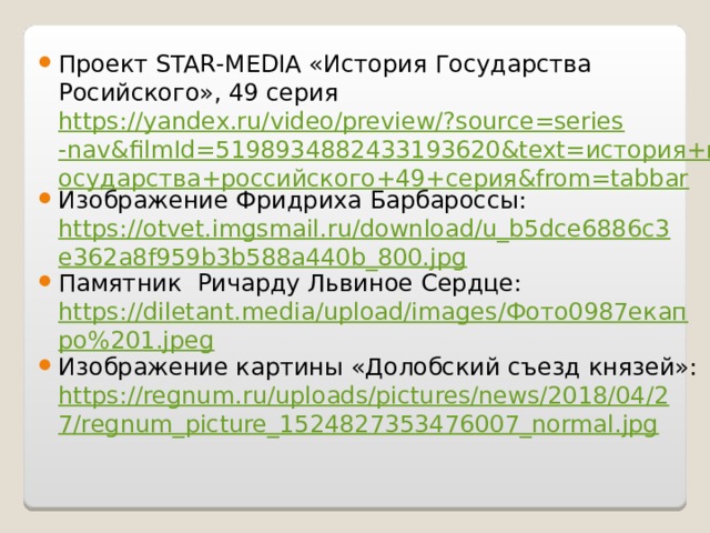 Проект STAR - MEDIA «История Государства Росийского», 49 серия https://yandex.ru/video/preview/?source=series-nav&filmId=5198934882433193620&text=история+государства+российского+49+серия&from=tabbar Изображение Фридриха Барбароссы: https://otvet.imgsmail.ru/download/u_b5dce6886c3e362a8f959b3b588a440b_800.jpg Памятник Ричарду Львиное Сердце: https://diletant.media/upload/images/Фото0987екапро%201.jpeg Изображение картины «Долобский съезд князей»: https://regnum.ru/uploads/pictures/news/2018/04/27/regnum_picture_1524827353476007_normal.jpg 