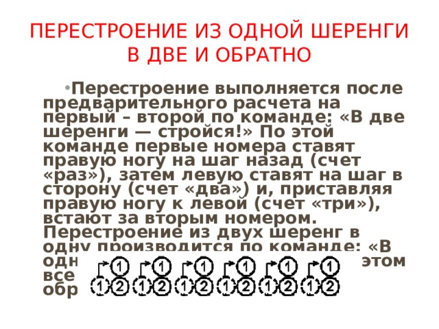 Перестроение из одной шеренги в две и обратно Перестроение выполняется после предварительного расчета на первый – второй по команде: «В две шеренги — стройся!» По этой команде первые номера ставят правую ногу на шаг назад (счет «раз»), затем левую ставят на шаг в сторону (счет «два») и, при­ставляя правую ногу к левой (счет «три»), встают за вторым номером. Перестроение из двух шеренг в одну производится по ко­манде: «В одну шеренгу — стройся!», при этом все действия вы­полняются в обратном порядке. 