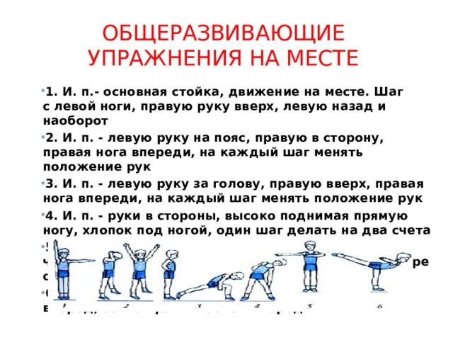 Общеразвивающие упражнения на месте 1. И. п.- основная стойка, движение на месте. Шаг с левой ноги, правую руку вверх, левую назад и наоборот 2. И. п. - левую руку на пояс, правую в сторону, правая нога впереди, на каждый шаг менять положение рук 3. И. п. - левую руку за голову, правую вверх, правая нога впереди, на каждый шаг менять положение рук 4. И. п. - руки в стороны, высоко поднимая прямую ногу, хлопок под ногой, один шаг делать на два счета 5. И. п. - встать в позу «на четвереньки», сделать четыре шага на носках, выпрямиться, сделать четыре обычных шага 6. Прыжки приставными шагами левым боком вперед, то же правым боком вперед 