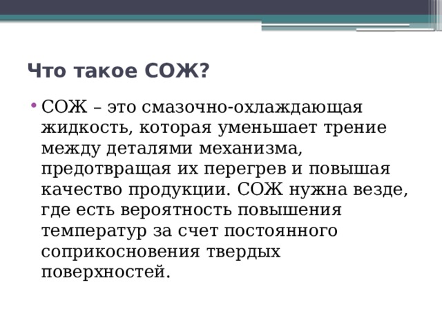 Что такое СОЖ?   СОЖ – это смазочно-охлаждающая жидкость, которая уменьшает трение между деталями механизма, предотвращая их перегрев и повышая качество продукции. СОЖ нужна везде, где есть вероятность повышения температур за счет постоянного соприкосновения твердых поверхностей. 