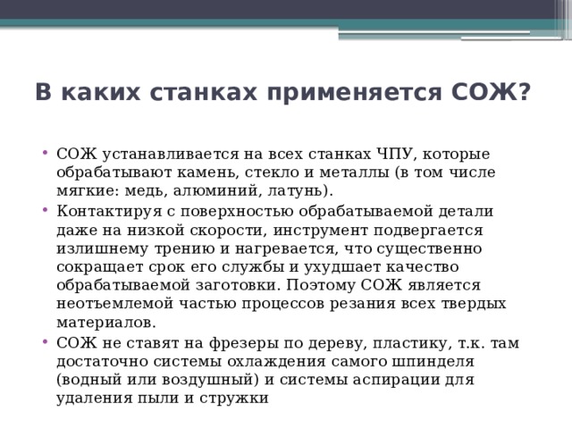 В каких станках применяется СОЖ?   СОЖ устанавливается на всех станках ЧПУ, которые обрабатывают камень, стекло и металлы (в том числе мягкие: медь, алюминий, латунь). Контактируя с поверхностью обрабатываемой детали даже на низкой скорости, инструмент подвергается излишнему трению и нагревается, что существенно сокращает срок его службы и ухудшает качество обрабатываемой заготовки. Поэтому СОЖ является неотъемлемой частью процессов резания всех твердых материалов. СОЖ не ставят на фрезеры по дереву, пластику, т.к. там достаточно системы охлаждения самого шпинделя (водный или воздушный) и системы аспирации для удаления пыли и стружки 