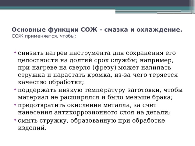 Основные функции СОЖ - смазка и охлаждение.  СОЖ применяется, чтобы:   снизить нагрев инструмента для сохранения его целостности на долгий срок службы; например, при нагреве на сверло (фрезу) может налипать стружка и нарастать кромка, из-за чего теряется качество обработки; поддержать низкую температуру заготовки, чтобы материал не расширялся и было меньше брака; предотвратить окисление металла, за счет нанесения антикоррозионного слоя на детали; смыть стружку, образованную при обработке изделий. 
