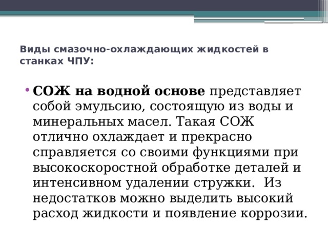 Виды смазочно-охлаждающих жидкостей в станках ЧПУ:   СОЖ на водной основе  представляет собой эмульсию, состоящую из воды и минеральных масел. Такая СОЖ отлично охлаждает и прекрасно справляется со своими функциями при высокоскоростной обработке деталей и интенсивном удалении стружки.  Из недостатков можно выделить высокий расход жидкости и появление коррозии. 