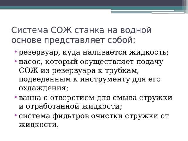 Система СОЖ станка на водной основе представляет собой: резервуар, куда наливается жидкость; насос, который осуществляет подачу СОЖ из резервуара к трубкам, подведенным к инструменту для его охлаждения; ванна с отверстием для смыва стружки и отработанной жидкости; система фильтров очистки стружки от жидкости. 